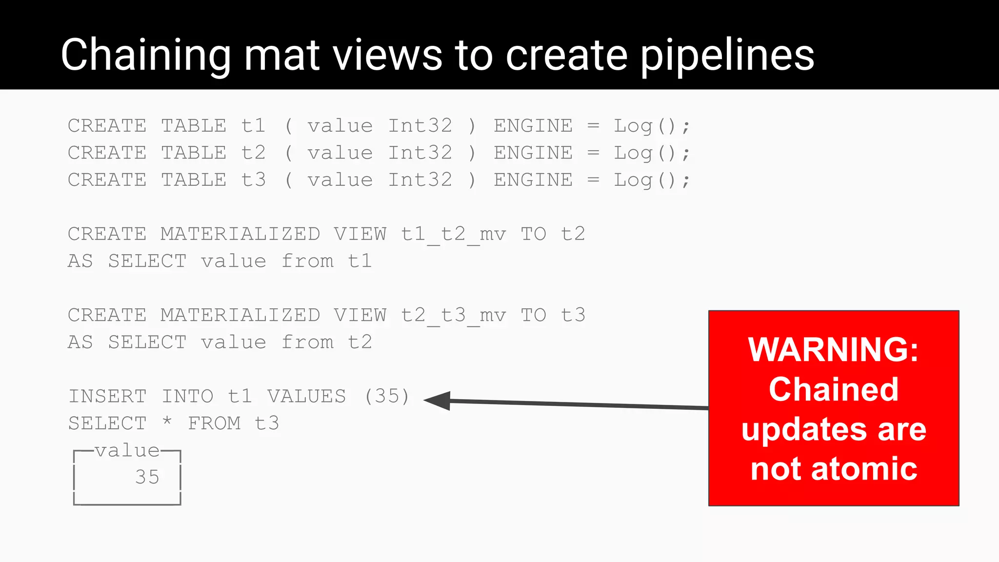 Chaining mat views to create pipelines
CREATE TABLE t1 ( value Int32 ) ENGINE = Log();
CREATE TABLE t2 ( value Int32 ) ENGINE = Log();
CREATE TABLE t3 ( value Int32 ) ENGINE = Log();
CREATE MATERIALIZED VIEW t1_t2_mv TO t2
AS SELECT value from t1
CREATE MATERIALIZED VIEW t2_t3_mv TO t3
AS SELECT value from t2
INSERT INTO t1 VALUES (35)
SELECT * FROM t3
┌─value─┐
│ 35 │
└───────┘
WARNING:
Chained
updates are
not atomic
 