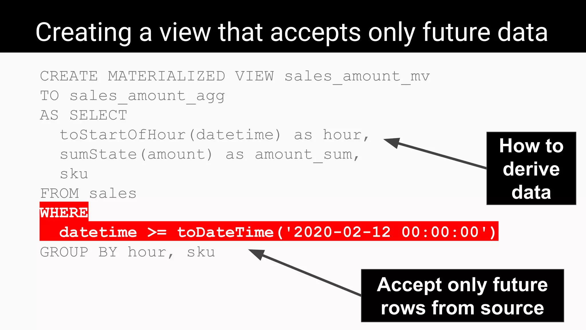 Creating a view that accepts only future data
CREATE MATERIALIZED VIEW sales_amount_mv
TO sales_amount_agg
AS SELECT
toStartOfHour(datetime) as hour,
sumState(amount) as amount_sum,
sku
FROM sales
WHERE
datetime >= toDateTime('2020-02-12 00:00:00')
GROUP BY hour, sku
How to
derive
data
Accept only future
rows from source
 
