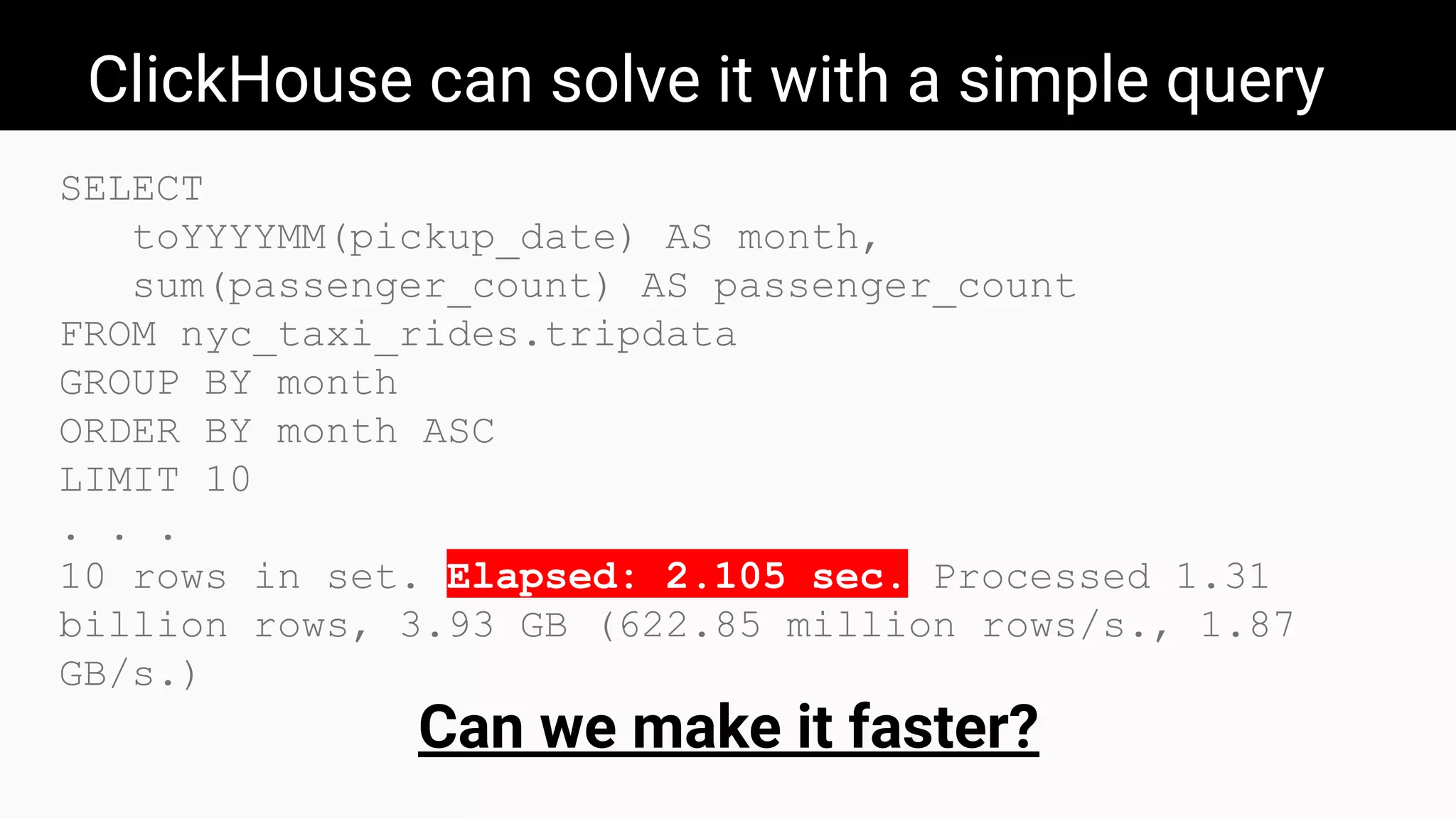 ClickHouse can solve it with a simple query
SELECT
toYYYYMM(pickup_date) AS month,
sum(passenger_count) AS passenger_count
FROM nyc_taxi_rides.tripdata
GROUP BY month
ORDER BY month ASC
LIMIT 10
. . .
10 rows in set. Elapsed: 2.105 sec. Processed 1.31
billion rows, 3.93 GB (622.85 million rows/s., 1.87
GB/s.)
Can we make it faster?
 