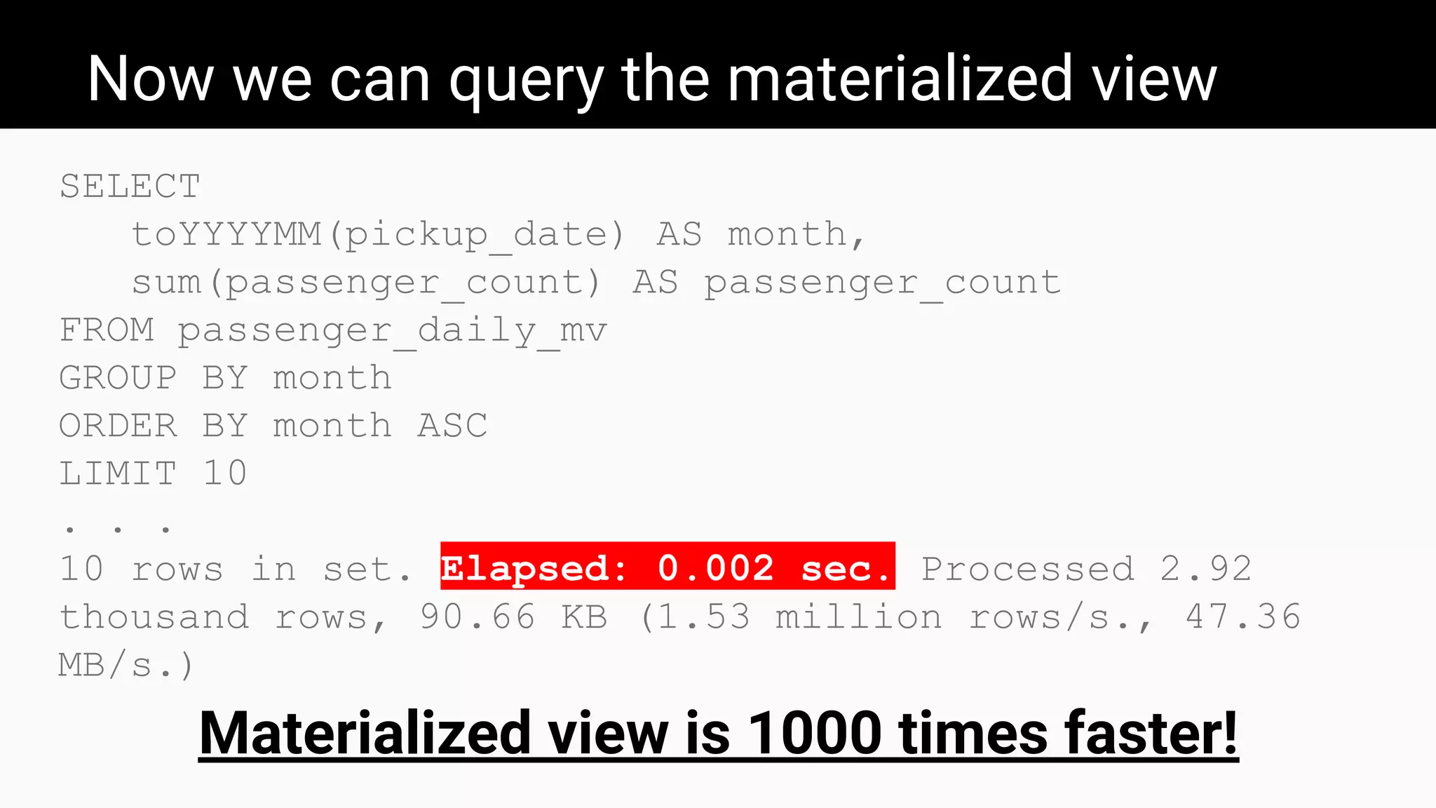 Now we can query the materialized view
SELECT
toYYYYMM(pickup_date) AS month,
sum(passenger_count) AS passenger_count
FROM passenger_daily_mv
GROUP BY month
ORDER BY month ASC
LIMIT 10
. . .
10 rows in set. Elapsed: 0.002 sec. Processed 2.92
thousand rows, 90.66 KB (1.53 million rows/s., 47.36
MB/s.)
Materialized view is 1000 times faster!
 