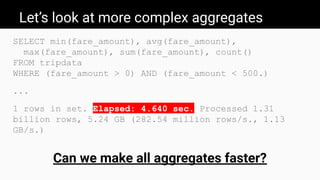 Let’s look at more complex aggregates
SELECT min(fare_amount), avg(fare_amount),
max(fare_amount), sum(fare_amount), count()
FROM tripdata
WHERE (fare_amount > 0) AND (fare_amount < 500.)
...
1 rows in set. Elapsed: 4.640 sec. Processed 1.31
billion rows, 5.24 GB (282.54 million rows/s., 1.13
GB/s.)
Can we make all aggregates faster?
 