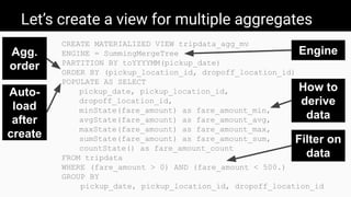 Let’s create a view for multiple aggregates
CREATE MATERIALIZED VIEW tripdata_agg_mv
ENGINE = SummingMergeTree
PARTITION BY toYYYYMM(pickup_date)
ORDER BY (pickup_location_id, dropoff_location_id)
POPULATE AS SELECT
pickup_date, pickup_location_id,
dropoff_location_id,
minState(fare_amount) as fare_amount_min,
avgState(fare_amount) as fare_amount_avg,
maxState(fare_amount) as fare_amount_max,
sumState(fare_amount) as fare_amount_sum,
countState() as fare_amount_count
FROM tripdata
WHERE (fare_amount > 0) AND (fare_amount < 500.)
GROUP BY
pickup_date, pickup_location_id, dropoff_location_id
Engine
How to
derive
data
Auto-
load
after
create
Agg.
order
Filter on
data
 