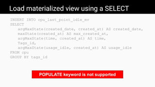 Load materialized view using a SELECT
INSERT INTO cpu_last_point_idle_mv
SELECT
argMaxState(created_date, created_at) AS created_date,
maxState(created_at) AS max_created_at,
argMaxState(time, created_at) AS time,
Tags_id,
argMaxState(usage_idle, created_at) AS usage_idle
FROM cpu
GROUP BY tags_id
POPULATE keyword is not supported
 