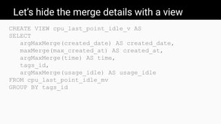 Let’s hide the merge details with a view
CREATE VIEW cpu_last_point_idle_v AS
SELECT
argMaxMerge(created_date) AS created_date,
maxMerge(max_created_at) AS created_at,
argMaxMerge(time) AS time,
tags_id,
argMaxMerge(usage_idle) AS usage_idle
FROM cpu_last_point_idle_mv
GROUP BY tags_id
 