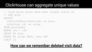 ClickHouse can aggregate unique values
-- Find which hours have most unique visits on
-- SKU #100
SELECT
toStartOfHour(datetime) as hour,
uniq(cust_id) as uniqs
FROM purchases
WHERE sku = 100
GROUP BY hour
ORDER BY uniqs DESC, hour ASC
LIMIT 10
How can we remember deleted visit data?
 