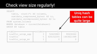 Check view size regularly!
SELECT
table, count(*) AS columns,
sum(data_compressed_bytes) AS tc,
sum(data_uncompressed_bytes) AS tu
FROM system.columns
WHERE database = currentDatabase()
GROUP BY table
┌─table─────────────┬─columns─┬────────tc─┬─────────tu─┐
│ traffic_uniqs_agg │ 3 │ 52620883 │ 90630442 │
│ traffic │ 5 │ 626152255 │ 1463621588 │
│ traffic_uniqs_mv │ 3 │ 0 │ 0 │
└───────────────────┴─────────┴───────────┴────────────┘
Uniq hash
tables can be
quite large
 