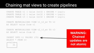 Chaining mat views to create pipelines
CREATE TABLE t1 ( value Int32 ) ENGINE = Log();
CREATE TABLE t2 ( value Int32 ) ENGINE = Log();
CREATE TABLE t3 ( value Int32 ) ENGINE = Log();
CREATE MATERIALIZED VIEW t1_t2_mv TO t2
AS SELECT value from t1
CREATE MATERIALIZED VIEW t2_t3_mv TO t3
AS SELECT value from t2
INSERT INTO t1 VALUES (35)
SELECT * FROM t3
┌─value─┐
│ 35 │
└───────┘
WARNING:
Chained
updates are
not atomic
 
