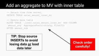 Add an aggregate to MV with inner table
-- Detach view from server.
DETACH TABLE sales_amount_inner_mv
-- Update base table
ALTER TABLE `.inner.sales_amount_inner_mv` ADD COLUMN
`amount_avg` AggregateFunction(avg, Float32)
AFTER amount_sum
Check order
carefully!
TIP: Stop source
INSERTs to avoid
losing data or load
data later
 