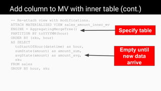 Add column to MV with inner table (cont.)
-- Re-attach view with modifications.
ATTACH MATERIALIZED VIEW sales_amount_inner_mv
ENGINE = AggregatingMergeTree()
PARTITION BY toYYYYMM(hour)
ORDER BY (sku, hour)
AS SELECT
toStartOfHour(datetime) as hour,
sumState(amount) as amount_sum,
avgState(amount) as amount_avg,
sku
FROM sales
GROUP BY hour, sku
Empty until
new data
arrive
Specify table
 