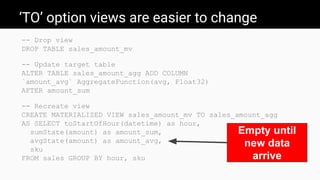 ‘TO’ option views are easier to change
-- Drop view
DROP TABLE sales_amount_mv
-- Update target table
ALTER TABLE sales_amount_agg ADD COLUMN
`amount_avg` AggregateFunction(avg, Float32)
AFTER amount_sum
-- Recreate view
CREATE MATERIALIZED VIEW sales_amount_mv TO sales_amount_agg
AS SELECT toStartOfHour(datetime) as hour,
sumState(amount) as amount_sum,
avgState(amount) as amount_avg,
sku
FROM sales GROUP BY hour, sku
Empty until
new data
arrive
 