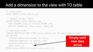 Add a dimension to the view with TO table
-- Drop view
DROP TABLE sales_amount_mv
-- Update target table
ALTER TABLE sales_amount_agg
ADD COLUMN cust_id UInt32 AFTER sku,
MODIFY ORDER BY (sku, hour, cust_id)
-- Recreate view
CREATE MATERIALIZED VIEW sales_amount_mv TO sales_amount_agg
AS SELECT
toStartOfHour(datetime) as hour,
sumState(amount) as amount_sum,
avgState(amount) as amount_avg,
sku, cust_id
FROM sales GROUP BY hour, sku, cust_id
Empty until
new data
arrive
 