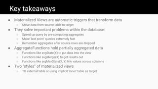 Key takeaways
● Materialized Views are automatic triggers that transform data
○ Move data from source table to target
● They solve important problems within the database:
○ Speed up query by pre-computing aggregates
○ Make ‘last point’ queries extremely fast
○ Remember aggregates after source rows are dropped
● AggregateFunctions hold partially aggregated data
○ Functions like avgState(X) to put data into the view
○ Functions like avgMerge(X) to get results out
○ Functions like argMaxState(X, Y) link values across columns
● Two “styles” of materialized views
○ TO external table or using implicit ‘inner’ table as target
 