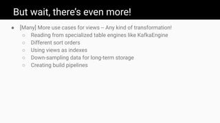 But wait, there’s even more!
● [Many] More use cases for views -- Any kind of transformation!
○ Reading from specialized table engines like KafkaEngine
○ Different sort orders
○ Using views as indexes
○ Down-sampling data for long-term storage
○ Creating build pipelines
 