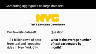Computing aggregates on large datasets
Our favorite dataset!
1.31 billion rows of data
from taxi and limousine
rides in New York City
Question:
What is the average number
of taxi passengers by
month?
 