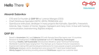 Hello There
Alexandr Dubovikov
- CTO and Co-Founder @ QXIP BV w/ Lorenzo Mangani (CEO)
- Chief ClickHouse Specialist (HEPIC, QRYN, PROMCASA, etc)
- OpenSource enthusiast, developer in many projects like Kamailio, OpenSIPs, Freeswitch,
Asterisk, Sipp. Creator of Homer, Sipgrep, Captagent and many more. In love with hacking,
communication, brainstorming, BigData analysis….
QXIP BV
- Based in Amsterdam (NL) and Valencia (ES) with Remote Devs/Ops teams over 10 countries
- Research & Development of OSS & Commercial VoIP/RTC Monitoring Technologies
- Running a Healthy, Self-Sustainable OSS Business Model w/ great Technical Partnerships
- Worldwide Customer base ranging from Tiny Startups up to massive Fortune Corporations
- Experienced making OSS patches/plugins/extensions for many popular projects and platforms
- Clickhouse database centric development since around 2017 (and never looked back)
- Altinity Support Partnership providing advanced ClickHouse support our customer base
https://qxip.net
 