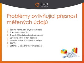 Problémy ovlivňující přesnost
měřených údajů
Špatné nastavení, chybějící značky
Zakázaný JavaScript
Smazání či odmítnutí souborů cookie
Uživatelé sdílejí jeden počítač
Jeden uživatel používá více zařízení
ROPO
Latence v objednávkovém procesu
 