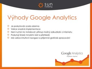 Výhody Google Analytics
Je poskytován zcela zdarma
Velice snadná implementace
Není nutné nic instalovat, přístup možný odkudkoliv z internetu
Poskytují široké množství dat a přehledů
Má velice intuitivní navigaci a příjemné grafické zpracování
 