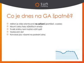 Co je dnes na GA špatně?
Měření je stále orientované na zařízení (prohlížeč, cookie)
Neumí celou řadu důležitých analýz
Trvalé změny není možné vrátit zpět
Vzorkování dat
Konverze jsou vázané na poslední zdroj
 