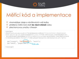 Měřící kód a implementace
shromažďuje údaje o návštěvnících vaší služby
přidělený měřicí kód vložit do všech stránek webu
před koncovou značku </head>
<script>
(function(i,s,o,g,r,a,m){i['GoogleAnalyticsObject']=r;i[r]=i[r]||function(){
(i[r].q=i[r].q||[]).push(arguments)},i[r].l=1*new Date();a=s.createElement(o),
m=s.getElementsByTagName(o)[0];a.async=1;a.src=g;m.parentNode.insertBefore(a,m)
})(window,document,'script','//www.google-analytics.com/analytics.js','ga');
ga('create', 'UA-XXXXXX-Y', 'auto');
ga('send', 'pageview');
</script>
Číslo účtu
 