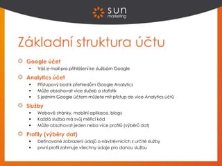 Základní struktura účtu
Google účet
 Váš e-mail pro přihlášení ke službám Google
Analytics účet
 Přístupový bod k přehledům Google Analytics
 Může obsahovat více služeb a statistik
 S jedním Google účtem můžete mít přístup do více Analytics účtů
Služby
 Webové stránky, mobilní aplikace, blogy
 Každá služba má svůj měřicí kód
 Může obsahovat jeden nebo více profilů (výběrů dat)
Profily (výběry dat)
 Definované zobrazení údajů o návštěvnících z určité služby
 první profil zahrnuje všechny údaje pro danou službu
 