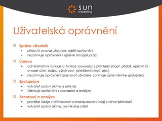 Uživatelská oprávnění
Správa uživatelů
 přidat či smazat uživatele, udělit oprávnění
 nezahrnuje oprávnění k úpravě ani spolupráci
Úprava
 administrativní funkce a funkce související s přehledy (např. přidat, upravit či
smazat účet, službu, výběr dat, prohlížení údajů, atd.)
 nezahrnuje oprávnění spravovat uživatele, zahrnuje oprávnění ke spolupráci
Spolupráce
 vytvářet osobní aktiva a sdílet je
 Zahrnuje oprávnění k zobrazení a analýze
Zobrazení a analýza
 prohlížet údaje v přehledech a manipulovat s údaji v rámci přehledů
 vytvářet osobní aktiva, ale nikoli je sdílet
 