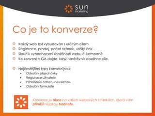 Co je to konverze?
Každý web byl vybudován s určitým cílem.
Registrace, prodej, počet stránek, určitý čas...
Slouží k vyhodnocení úspěšnosti webu či kampaně
Ke konverzi v GA dojde, když návštěvník dosáhne cíle.
Nejčastějšími typy konverzí jsou:
 Odeslání objednávky
 Registrace uživatele
 Přihlášení k odběru newsletteru
 Odeslání formuláře
Konverze je akce na vašich webových stránkách, která vám
přináší nějakou hodnotu.
 