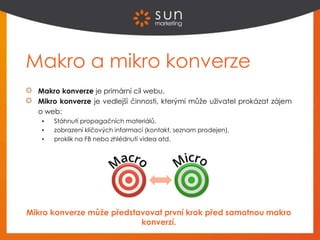 Makro a mikro konverze
Makro konverze je primární cíl webu.
Mikro konverze je vedlejší činnosti, kterými může uživatel prokázat zájem
o web:
 Stáhnutí propagačních materiálů,
 zobrazení klíčových informací (kontakt, seznam prodejen),
 proklik na FB nebo zhlédnutí videa atd.
Mikro konverze může představovat první krok před samotnou makro
konverzí.
 
