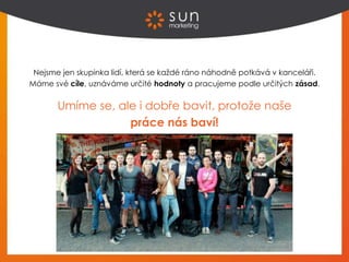 Nejsme jen skupinka lidí, která se každé ráno náhodně potkává v kanceláři.
Máme své cíle, uznáváme určité hodnoty a pracujeme podle určitých zásad.
Umíme se, ale i dobře bavit, protože naše
práce nás baví!
 