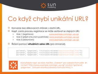 Co když chybí unikátní URL?
Konverze bez děkovacích stránek s vlastní URL.
Např. cesta procesu registrace se může sestávat se stejných URL:
 Krok 1 (registrace): www.example.com/sign_up.cgi
 Krok 2 (přijetí smluvních podmínek): www.example.com/sign_up.cgi
 Krok 3 (dokončení): www.example.com/sign_up.cgi.
Řešení pomocí virtuálních adres URL (pro Universal).
Kód přidejte např. do kódu tlačítka „Odeslat“ pro odeslání formuláře  -
<a href="http://www.example.com/sign_up.cgi" onclick="ga('send',
'pageview', '/virtualni-stranka/odeslany-formular.html');">
ga('send', 'pageview', '/virtualni-stranka/registrace-step1.html');
ga('send', 'pageview', '/virtualni-stranka/registrace-step2.html');
ga('send', 'pageview', '/virtualni-stranka/registrace-step3.html');
 