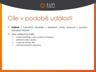 Cíle v podobě události
Událost = interakce uživatele s obsahem, které nesouvisí s počtem
zobrazení stránek.
Jako události lze měřit:
 stažení katalogu v pdf, soubory k instalaci,
 přehrání videa, audia,
 chybové stránky 404,
 odchod externím odkazem.
 