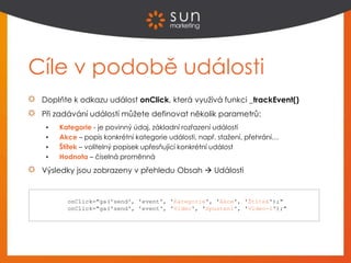 Cíle v podobě události
Doplňte k odkazu událost onClick, která využívá funkci _trackEvent()
Při zadávání událostí můžete definovat několik parametrů:
 Kategorie - je povinný údaj, základní rozřazení událostí
 Akce – popis konkrétní kategorie události, např. stažení, přehrání…
 Štítek – volitelný popisek upřesňující konkrétní událost
 Hodnota – číselná proměnná
Výsledky jsou zobrazeny v přehledu Obsah  Události
onClick="ga('send', 'event', 'Kategorie', 'Akce', 'Štítek');"
onClick="ga('send', 'event', 'Video', 'Spusteni', 'Video-1');"
 