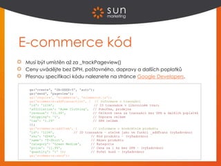 E-commerce kód
Musí být umístěn až za _trackPageview()
Ceny uvádějte bez DPH, poštovného, dopravy a dalších poplatků
Přesnou specifikaci kódu naleznete na stránce Google Developers.
ga('create', 'UA-XXXX-Y', 'auto');
ga('send', 'pageview');
ga('require', 'ecommerce', 'ecommerce.js');
ga('ecommerce:addTransaction', { // Informace o transakci
'id': '1234', // ID transakce v libovolném tvaru
'affiliation': 'Acme Clothing', // Pobočka, prodejna
'revenue': '11.99', // Celková cena za transakci bez DPH a dalších poplatků
'shipping': '5', // Doprava celkem
'tax': '1.29' // DPH celkem
});
ga('ecommerce:addItem', { // informace o konkrétním produktu
'id': '1234', // ID transakce – stejné jako ve funkci _addTrans (vyžadováno)
'sku': 'DD44', // Kód produktu – (vyžadováno)
'name': 'T-Shirt', // Název produktu
'category': 'Green Medium', // Kategorie
'price': '11.99', // Cena za 1 ks bez DPH – (vyžadováno)
'quantity': '1' ]); // Počet kusů – (vyžadováno)
ga('ecommerce:send');
 