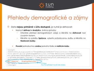 Přehledy demografické a zájmy
Data nejsou primárně v účtu dostupná, je nutné je aktivovat:
 Nastavit aktivaci v Analytics dvěma způsoby:
• Otevřete přehled demografických údajů a klikněte na Aktivovat nad
úvodním textem.
• Klikněte na položku Správce, vyberte požadovanou službu a klikněte na
Nastavení služby.
 Provést jednoduchou změnu jednoho řádku v měřicím kódu.
<script>
(function(i,s,o,g,r,a,m){i['GoogleAnalyticsObject']=r;i[r]=i[r]||function(){
(i[r].q=i[r].q||[]).push(arguments)},i[r].l=1*new Date();a=s.createElement(o),
m=s.getElementsByTagName(o)[0];a.async=1;a.src=g;m.parentNode.insertBefore(a,m)
})(window,document,'script','//www.google-analytics.com/analytics.js','ga');
ga('create', 'UA-XXXXXX-XX', 'example.cz');
ga('require', 'displayfeatures');
ga('send', 'pageview');
</script> Nutné přidat nově do kódu
 