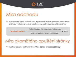 Procentuální podíl případů, kdy byla daná stránka poslední zobrazenou
stránkou v relaci, vzhledem k celkovému počtu zobrazení této stránky.
Míra odchodu =
Míra odchodu
Počet, kdy byla stránka poslední zobrazenou
Celkový počet zobrazení této stránky
x 100%
Míra okamžitého opuštění stránky
Vychází pouze z počtu návštěv, které danou stránkou začínaly
 