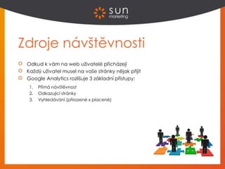 Zdroje návštěvnosti
Odkud k vám na web uživatelé přicházejí
Každý uživatel musel na vaše stránky nějak přijít
Google Analytics rozlišuje 3 základní přístupy:
1. Přímá návštěvnost
2. Odkazující stránky
3. Vyhledávání (přirozené x placené)
 