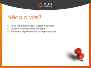 Něco o vás?
Kdo z vás má zkušenosti s Google Analytics?
Universal Analytics, znáte, slyšeli jste?
Spravujete nějaké stránky v Google Analytics?
 