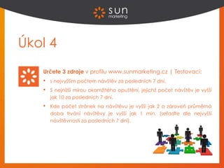 Úkol 4
Určete 3 zdroje v profilu www.sunmarketing.cz | Testovací:
• s nejvyšším počtem návštěv za posledních 7 dní,
• S nejnižší mírou okamžitého opuštění, jejichž počet návštěv je vyšší
jak 10 za posledních 7 dní.
• Kde počet stránek na návštěvu je vyšší jak 2 a zároveň průměrná
doba trvání návštěvy je vyšší jak 1 min. (seřaďte dle nejvyšší
návštěvnosti za posledních 7 dní).
 