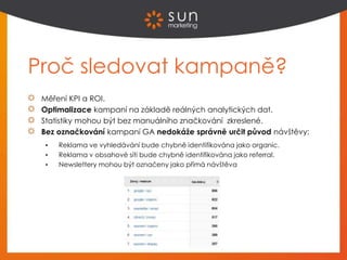 Proč sledovat kampaně?
Měření KPI a ROI.
Optimalizace kampaní na základě reálných analytických dat.
Statistiky mohou být bez manuálního značkování zkreslené.
Bez označkování kampaní GA nedokáže správně určit původ návštěvy:
 Reklama ve vyhledávání bude chybně identifikována jako organic.
 Reklama v obsahové síti bude chybně identifikována jako referral.
 Newslettery mohou být označeny jako přímá návštěva
 