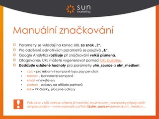 Manuální značkování
Parametry se vkládají na konec URL za znak „?“.
Pro oddělení jednotlivých parametrů se používá „&“.
Google Analytics rozlišuje při značkování velká písmena.
Otagovanou URL můžete vygenerovat pomocí URL builderu.
Dodržujte ustálené hodnoty pro parametry utm_source a utm_medium:
 cpc – pro reklamní kampaně typu pay per click
 banner – bannerové kampaně
 email – newslletery
 partner – odkazy od affiliate partnerů
 link – PR články, placené odkazy
Pokud se v URL adrese otazník již nachází, musíme utm_ parametry připojit opět
ampersandem – www.example.cz/?id=2&utm_source=seznam&utm_medium...
 