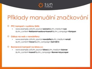 Příklady manuální značkování
PPC kampaň v systému Sklik:
 www.example.cz?utm_source=seznam&utm_medium=cpc
&utm_content=Reklamni+sestava+inzerat1&utm_campaign=Kampan
Odkaz na web v newsletteru:
 www.example.cz?utm_source=newsletter&utm_medium=email
&utm_content=Verze1&utm_campaign=Zari+2013
Bannerová kampaň na idnes.cz:
 www.example.cz?utm_source=idnes&utm_medium=banner
&utm_content=inzerat1&utm_campaign=Banner+skyscraper
 