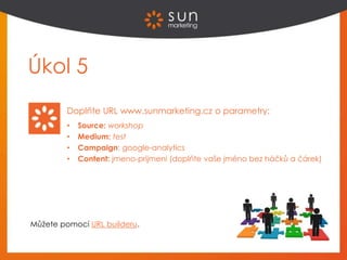 Úkol 5
Doplňte URL www.sunmarketing.cz o parametry:
• Source: workshop
• Medium: test
• Campaign: google-analytics
• Content: jmeno-prijmeni (doplňte vaše jméno bez háčků a čárek)
Můžete pomocí URL builderu.
 