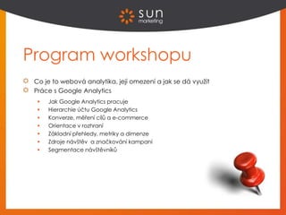 Program workshopu
Co je to webová analytika, její omezení a jak se dá využít
Práce s Google Analytics
 Jak Google Analytics pracuje
 Hierarchie účtu Google Analytics
 Konverze, měření cílů a e-commerce
 Orientace v rozhraní
 Základní přehledy, metriky a dimenze
 Zdroje návštěv a značkování kampaní
 Segmentace návštěvníků
 