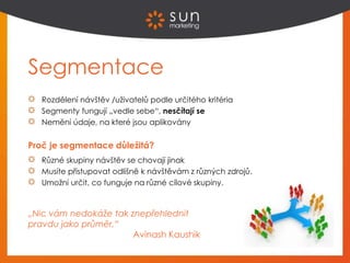 Segmentace
Rozdělení návštěv /uživatelů podle určitého kritéria
Segmenty fungují „vedle sebe“, nesčítají se
Nemění údaje, na které jsou aplikovány
Proč je segmentace důležitá?
Různé skupiny návštěv se chovají jinak
Musíte přistupovat odlišně k návštěvám z různých zdrojů.
Umožní určit, co funguje na různé cílové skupiny.
„Nic vám nedokáže tak znepřehlednit
pravdu jako průměr.“
Avinash Kaushik
 