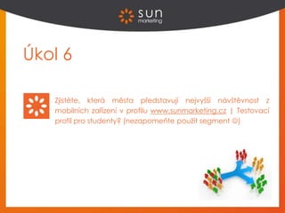 Úkol 6
Zjistěte, která města představují nejvyšší návštěvnost z
mobilních zařízení v profilu www.sunmarketing.cz | Testovací
profil pro studenty? (nezapomeňte použít segment )
 