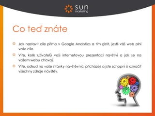 Co teď znáte
Jak nastavit cíle přímo v Google Analytics a tím zjistit, jestli váš web plní
vaše cíle.
Víte, kolik uživatelů vaši internetovou prezentaci navštíví a jak se na
vašem webu chovají.
Víte, odkud na vaše stránky návštěvníci přicházejí a jste schopní si označit
všechny zdroje návštěv.
 