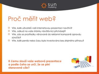 Proč měřit web?
Víte, kolik uživatelů vaši internetovou prezentaci navštíví?
Víte, odkud na vaše stránky návštěvníci přicházejí?
Víte, zda se prostředky věnované do reklamní kampaně opravdu
zúročily?
Víte, kolik peněz nebo času bylo investováno bez zřejmého přínosu?
K čemu slouží vaše webová prezentace
a podle čeho se určí, že se plní
stanovené cíle?
 
