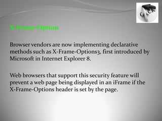 X-Frame-Option

Browser vendors are now implementing declarative
methods such as X-Frame-Options3, first introduced by
Microsoft in Internet Explorer 8.

Web browsers that support this security feature will
prevent a web page being displayed in an iFrame if the
X-Frame-Options header is set by the page.
 