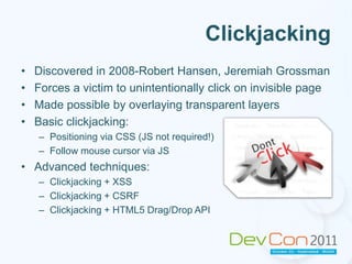 ClickjackingDiscovered in 2008-Robert Hansen, Jeremiah GrossmanForces a victim to unintentionally click on invisible pageMade possible by overlaying transparent layersBasic clickjacking: Positioning via CSS (JS not required!) Follow mouse cursor via JSAdvanced techniques:Clickjacking + XSSClickjacking + CSRFClickjacking + HTML5 Drag/Drop API