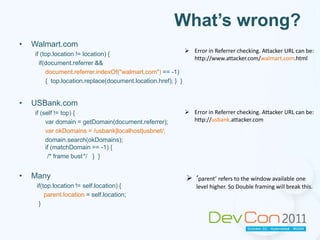 What’s wrong?Walmart.com if (top.location != location) {  if(document.referrer &&document.referrer.indexOf("walmart.com") == -1)	{  top.location.replace(document.location.href); }  }USBank.comif (self != top) {var domain = getDomain(document.referrer);varokDomains = /usbank|localhost|usbnet/;domain.search(okDomains);if (matchDomain == -1) {		       /* frame bust	*/   }  }Manyif(top.location != self.location) {parent.location= self.location;  }Error in Referrer checking. Attacker URL can be: http://www.attacker.com/walmart.com.html