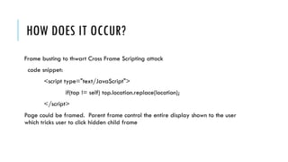 HOW DOES IT OCCUR?
Frame busting to thwart Cross Frame Scripting attack
code snippet:
<script type="text/JavaScript">
if(top != self) top.location.replace(location);
</script>
Page could be framed. Parent frame control the entire display shown to the user
which tricks user to click hidden child frame
 